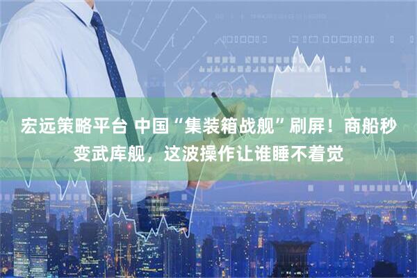 宏远策略平台 中国“集装箱战舰”刷屏！商船秒变武库舰，这波操作让谁睡不着觉