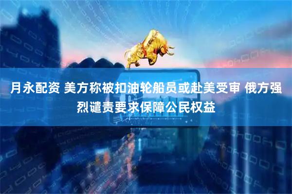 月永配资 美方称被扣油轮船员或赴美受审 俄方强烈谴责要求保障公民权益