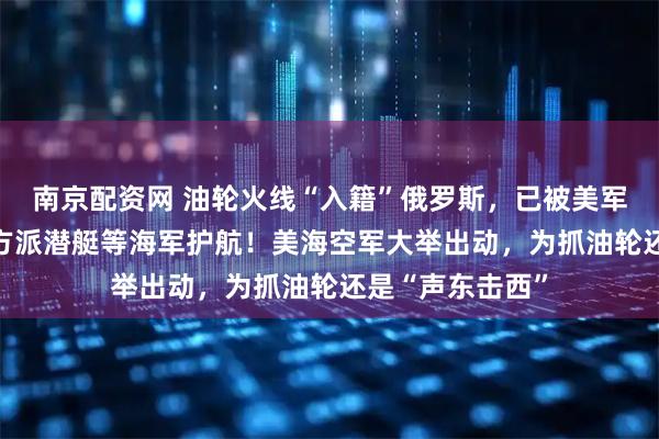 南京配资网 油轮火线“入籍”俄罗斯，已被美军追了18天，俄方派潜艇等海军护航！美海空军大举出动，为抓油轮还是“声东击西”