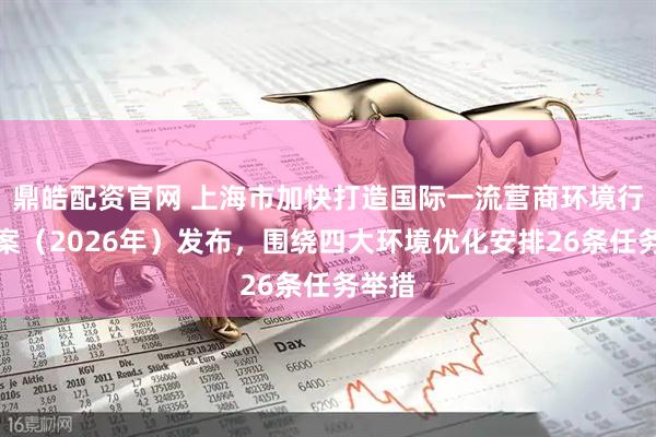 鼎皓配资官网 上海市加快打造国际一流营商环境行动方案（2026年）发布，围绕四大环境优化安排26条任务举措