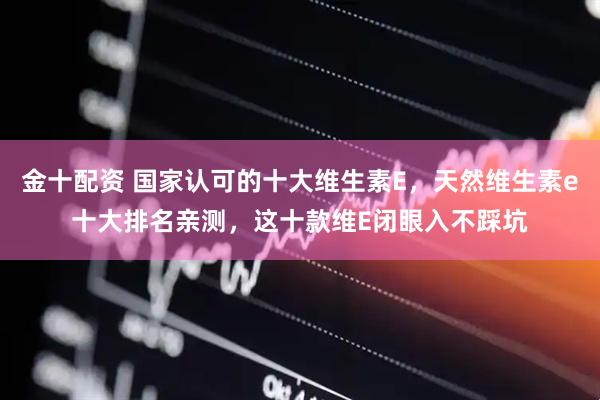 金十配资 国家认可的十大维生素E，天然维生素e十大排名亲测，这十款维E闭眼入不踩坑