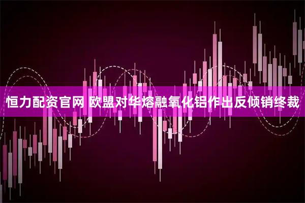 恒力配资官网 欧盟对华熔融氧化铝作出反倾销终裁