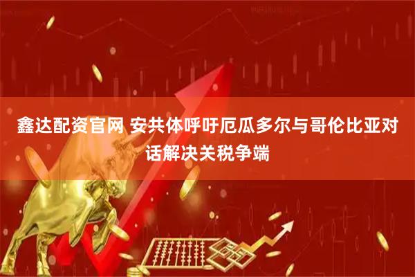 鑫达配资官网 安共体呼吁厄瓜多尔与哥伦比亚对话解决关税争端