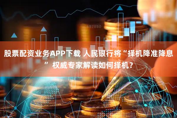 股票配资业务APP下载 人民银行将“择机降准降息” 权威专家解读如何择机？