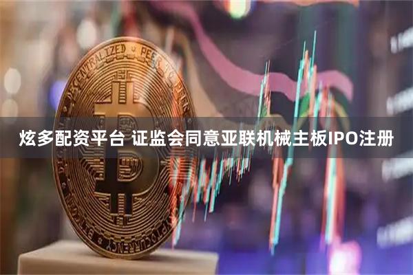 炫多配资平台 证监会同意亚联机械主板IPO注册