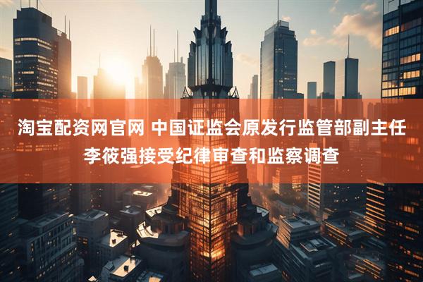 淘宝配资网官网 中国证监会原发行监管部副主任李筱强接受纪律审查和监察调查