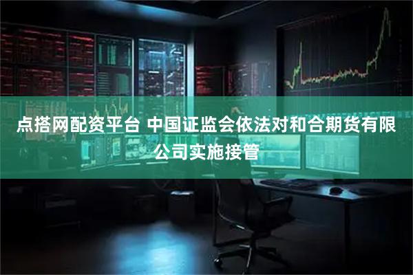 点搭网配资平台 中国证监会依法对和合期货有限公司实施接管