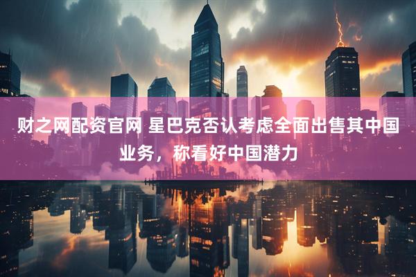 财之网配资官网 星巴克否认考虑全面出售其中国业务，称看好中国潜力