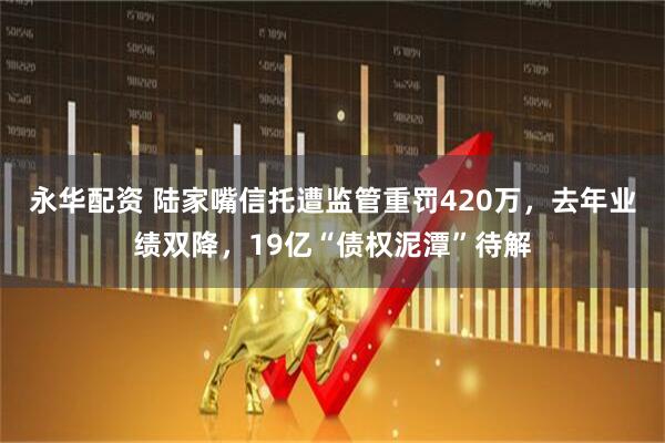 永华配资 陆家嘴信托遭监管重罚420万，去年业绩双降，19亿“债权泥潭”待解