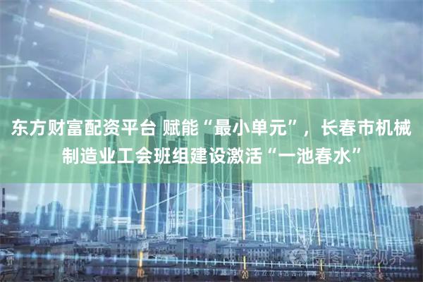 东方财富配资平台 赋能“最小单元”，长春市机械制造业工会班组建设激活“一池春水”
