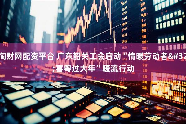 淘财网配资平台 广东韶关工会启动“情暖劳动者 喜粤过大年”暖流行动