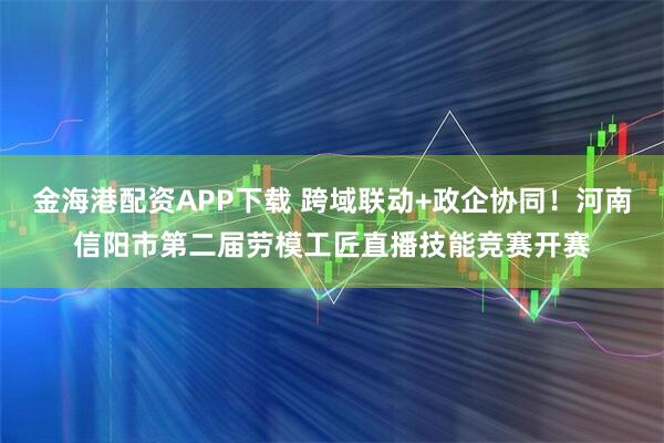 金海港配资APP下载 跨域联动+政企协同！河南信阳市第二届劳模工匠直播技能竞赛开赛