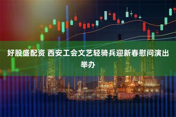 好股盛配资 西安工会文艺轻骑兵迎新春慰问演出举办