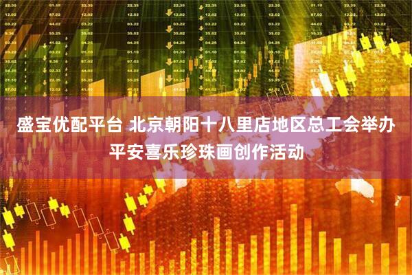 盛宝优配平台 北京朝阳十八里店地区总工会举办平安喜乐珍珠画创作活动