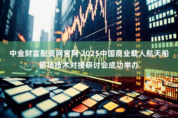 中金财富配资网官网 2025中国商业载人航天船箭场技术对接研讨会成功举办