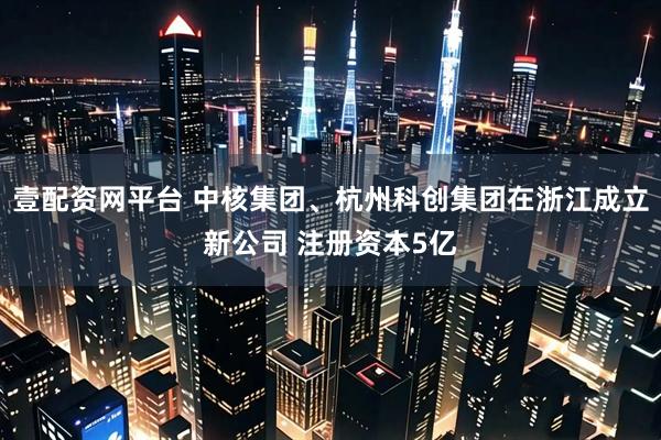 壹配资网平台 中核集团、杭州科创集团在浙江成立新公司 注册资本5亿