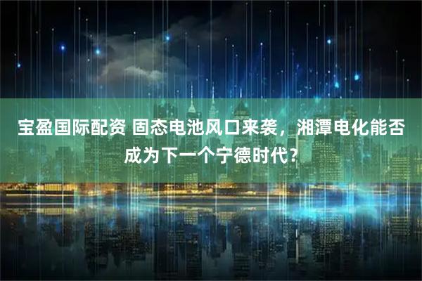宝盈国际配资 固态电池风口来袭，湘潭电化能否成为下一个宁德时代？