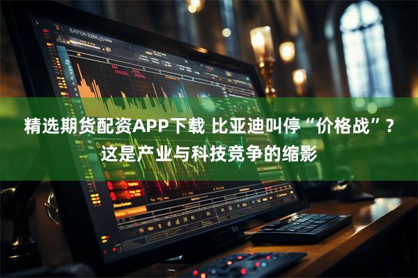 精选期货配资APP下载 比亚迪叫停“价格战”？这是产业与科技竞争的缩影