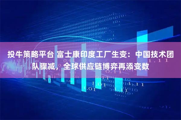 投牛策略平台 富士康印度工厂生变：中国技术团队骤减，全球供应链博弈再添变数