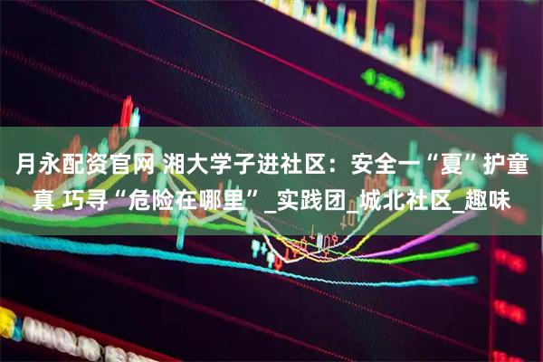 月永配资官网 湘大学子进社区：安全一“夏”护童真 巧寻“危险在哪里”_实践团_城北社区_趣味