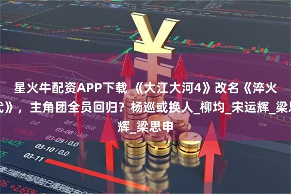 星火牛配资APP下载 《大江大河4》改名《淬火年代》，主角团全员回归？杨巡或换人_柳均_宋运辉_梁思申