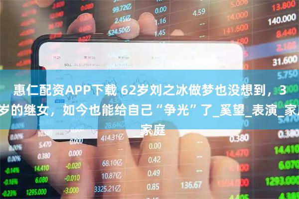 惠仁配资APP下载 62岁刘之冰做梦也没想到，34岁的继女，如今也能给自己“争光”了_奚望_表演_家庭