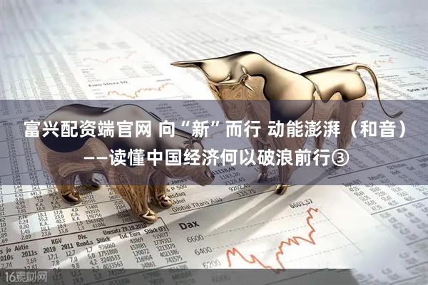 富兴配资端官网 向“新”而行 动能澎湃（和音） ——读懂中国经济何以破浪前行③