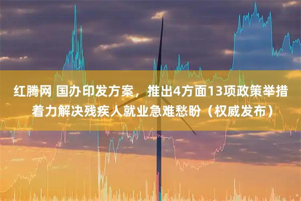 红腾网 国办印发方案，推出4方面13项政策举措 着力解决残疾人就业急难愁盼（权威发布）