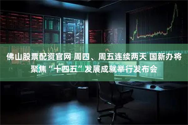 佛山股票配资官网 周四、周五连续两天 国新办将聚焦“十四五”发展成就举行发布会