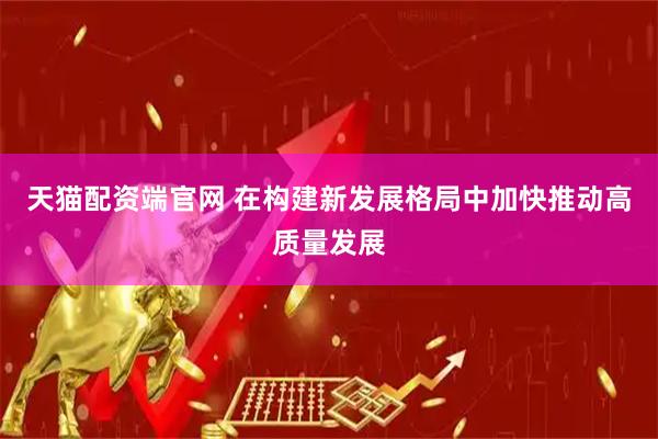 天猫配资端官网 在构建新发展格局中加快推动高质量发展