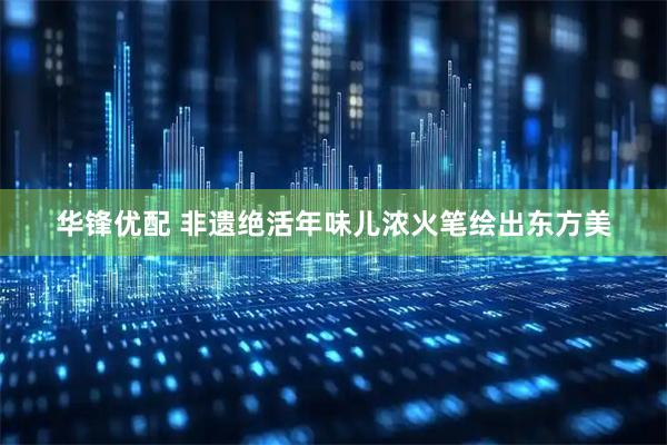 华锋优配 非遗绝活年味儿浓火笔绘出东方美