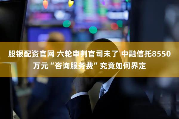 股银配资官网 六轮审判官司未了 中融信托8550万元“咨询服务费”究竟如何界定