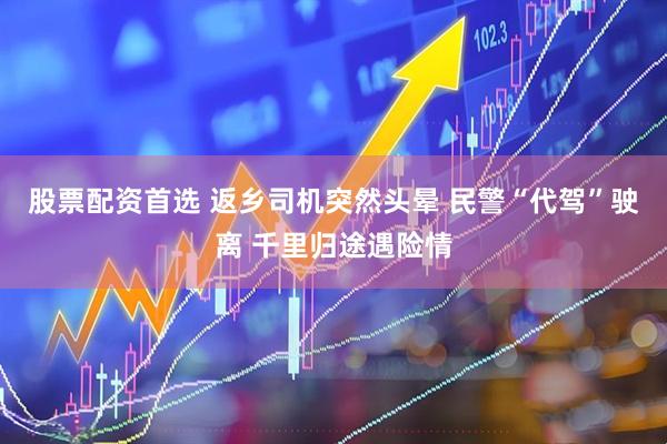 股票配资首选 返乡司机突然头晕 民警“代驾”驶离 千里归途遇险情