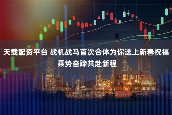 天载配资平台 战机战马首次合体为你送上新春祝福 乘势奋蹄共赴新程
