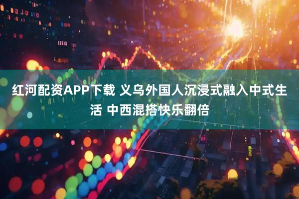红河配资APP下载 义乌外国人沉浸式融入中式生活 中西混搭快乐翻倍
