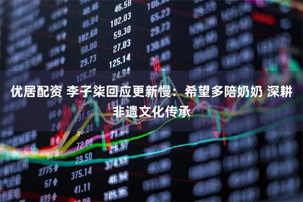 优居配资 李子柒回应更新慢：希望多陪奶奶 深耕非遗文化传承