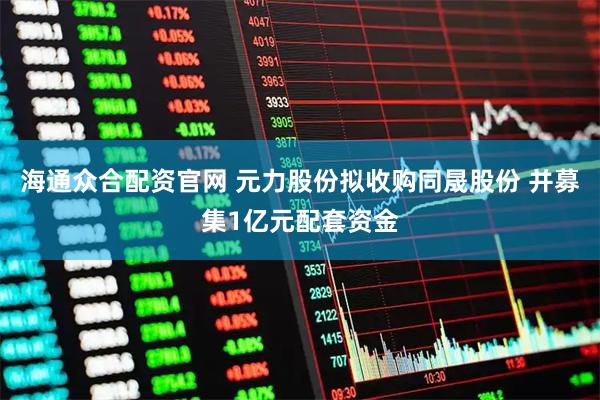海通众合配资官网 元力股份拟收购同晟股份 并募集1亿元配套资金