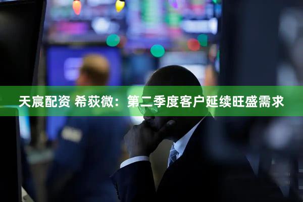 天宸配资 希荻微：第二季度客户延续旺盛需求