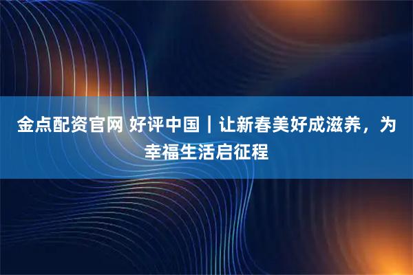金点配资官网 好评中国｜让新春美好成滋养，为幸福生活启征程
