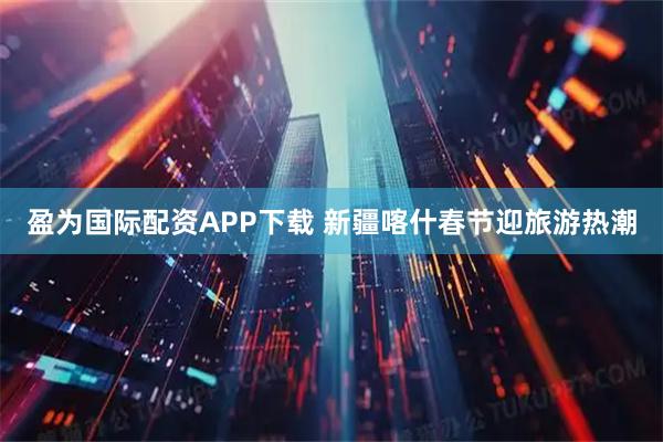 盈为国际配资APP下载 新疆喀什春节迎旅游热潮