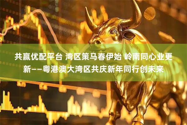 共赢优配平台 湾区策马春伊始 岭南同心业更新——粤港澳大湾区共庆新年同行创未来