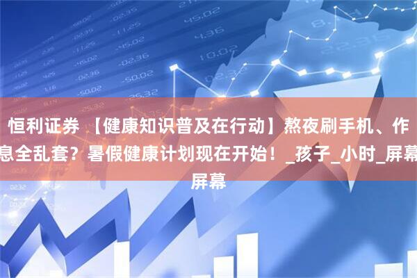 恒利证券 【健康知识普及在行动】熬夜刷手机、作息全乱套？暑假健康计划现在开始！_孩子_小时_屏幕