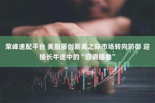 荣峰速配平台 美股屡创新高之际市场转向防御 迎接长牛途中的“回调插曲”