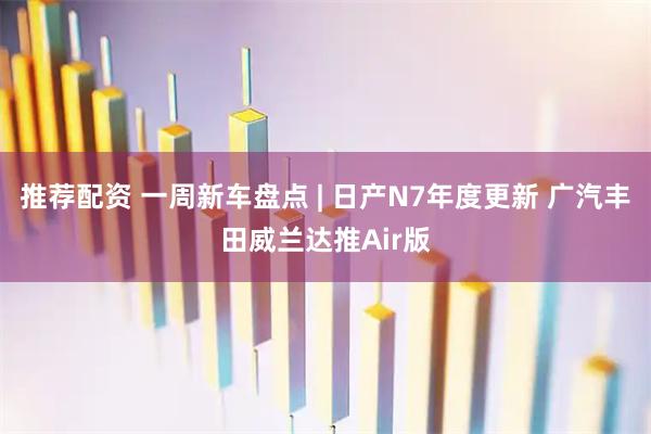 推荐配资 一周新车盘点 | 日产N7年度更新 广汽丰田威兰达推Air版