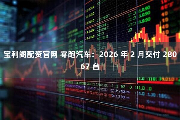 宝利阁配资官网 零跑汽车：2026 年 2 月交付 28067 台