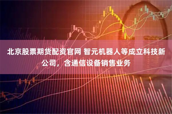 北京股票期货配资官网 智元机器人等成立科技新公司，含通信设备销售业务
