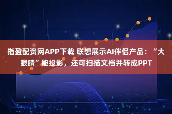指盈配资网APP下载 联想展示AI伴侣产品：“大眼睛”能投影，还可扫描文档并转成PPT