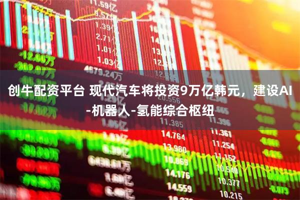 创牛配资平台 现代汽车将投资9万亿韩元，建设AI-机器人-氢能综合枢纽
