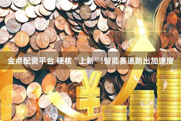 金点配资平台 硬核“上新”!智能赛道跑出加速度