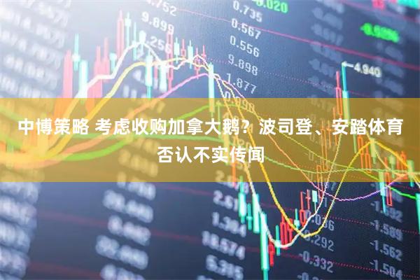 中博策略 考虑收购加拿大鹅？波司登、安踏体育否认不实传闻